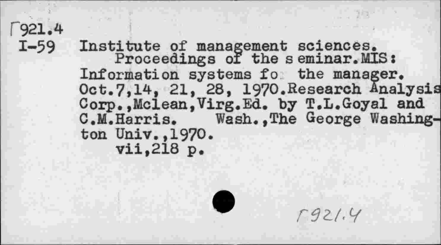 ﻿P921.4 1-59
Institute of management sciences.
Proceedings or the seminar.MIS: Information systems fo the manager. Oct.7,14, 21, 28, 1970.Research Analysi Corp.,Mclean,Virg.Ed. by T.L.Goyal and C.M.Harris. Wash.,The George Washington Univ.,1970.
vii,218 p.
rezi.^f